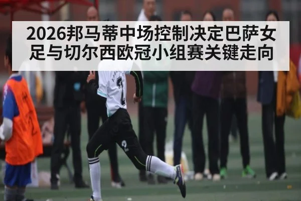 2026邦马蒂中场控制决定巴萨女足与切尔西欧冠小组赛关键走向