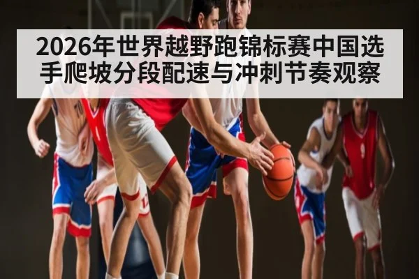 2026年世界越野跑锦标赛中国选手爬坡分段配速与冲刺节奏观察