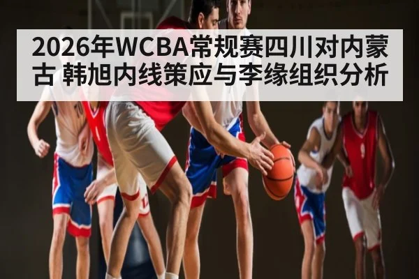 2026年WCBA常规赛四川对内蒙古 韩旭内线策应与李缘组织分析